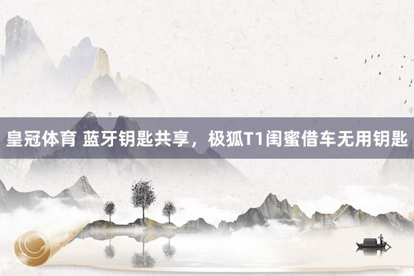 皇冠体育 蓝牙钥匙共享，极狐T1闺蜜借车无用钥匙