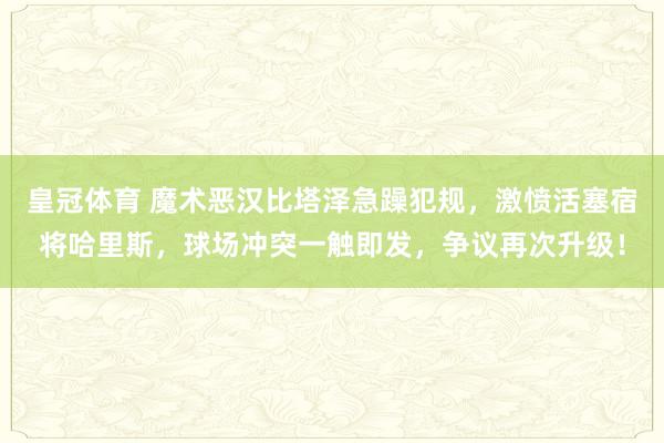 皇冠体育 魔术恶汉比塔泽急躁犯规，激愤活塞宿将哈里斯，球场冲突一触即发，争议再次升级！