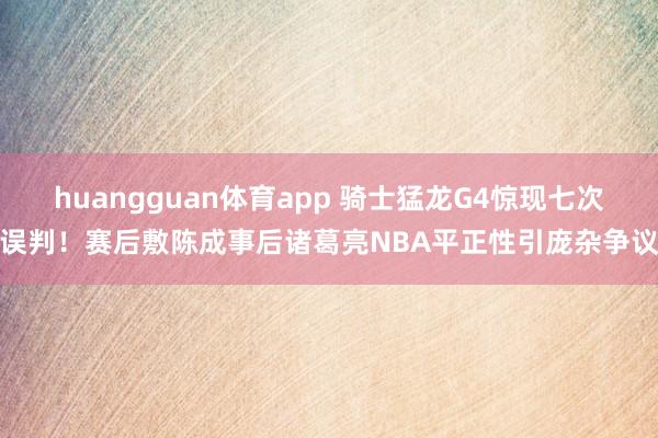 huangguan体育app 骑士猛龙G4惊现七次误判！赛后敷陈成事后诸葛亮NBA平正性引庞杂争议