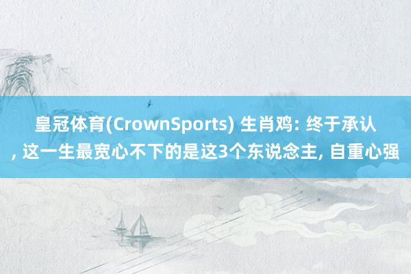 皇冠体育(CrownSports) 生肖鸡: 终于承认, 这一生最宽心不下的是这3个东说念主, 自重心强