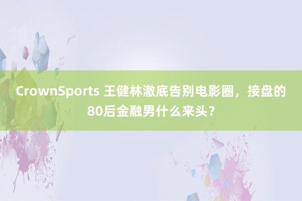 CrownSports 王健林澈底告别电影圈，接盘的80后金融男什么来头？