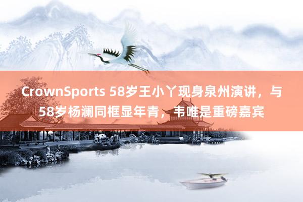 CrownSports 58岁王小丫现身泉州演讲，与58岁杨澜同框显年青，韦唯是重磅嘉宾