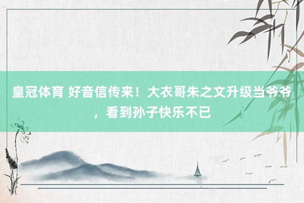 皇冠体育 好音信传来！大衣哥朱之文升级当爷爷，看到孙子快乐不已
