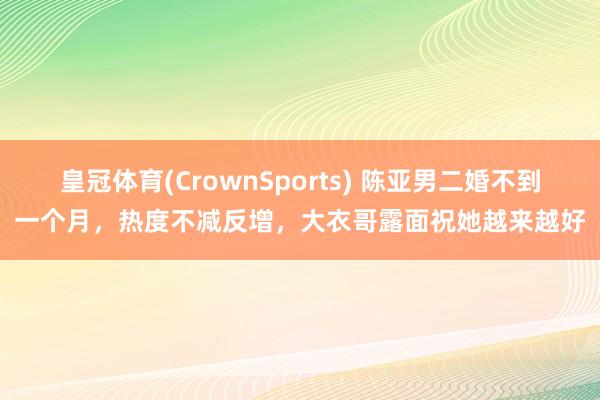 皇冠体育(CrownSports) 陈亚男二婚不到一个月，热度不减反增，大衣哥露面祝她越来越好