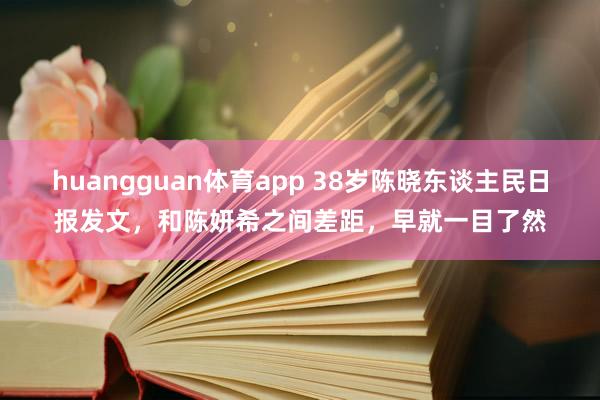 huangguan体育app 38岁陈晓东谈主民日报发文，和陈妍希之间差距，早就一目了然