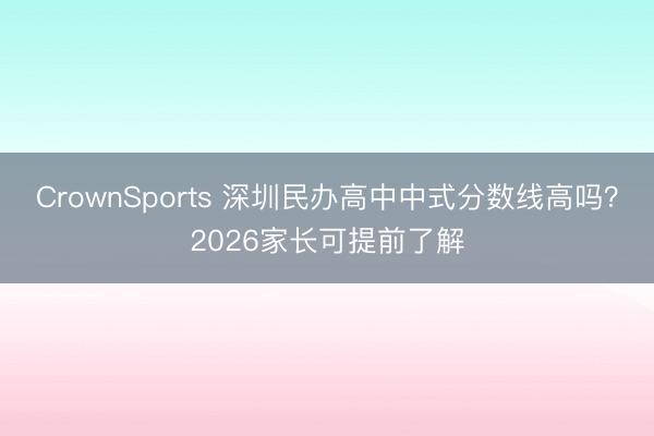 CrownSports 深圳民办高中中式分数线高吗？2026家长可提前了解