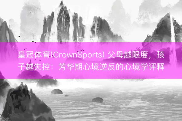 皇冠体育(CrownSports) 父母越限度，孩子越失控：芳华期心境逆反的心境学评释