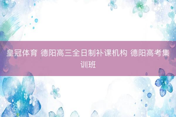 皇冠体育 德阳高三全日制补课机构 德阳高考集训班