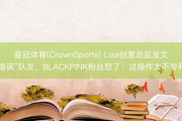 皇冠体育(CrownSports) Lisa创意总监发文“暗讽”队友，BLACKPINK粉丝怒了：这操作太不专科！