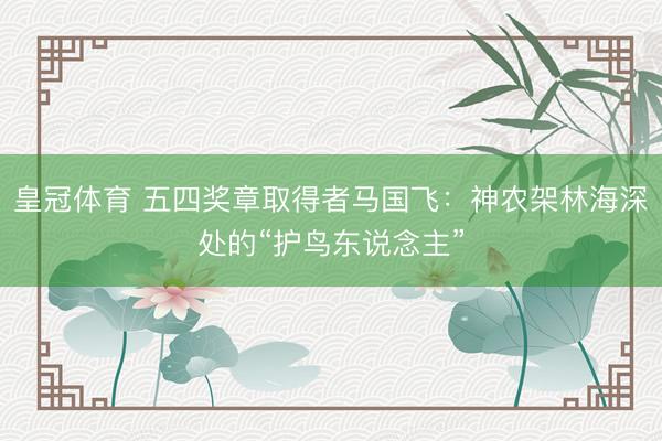 皇冠体育 五四奖章取得者马国飞：神农架林海深处的“护鸟东说念主”