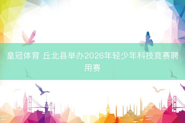 皇冠体育 丘北县举办2026年轻少年科技竞赛聘用赛