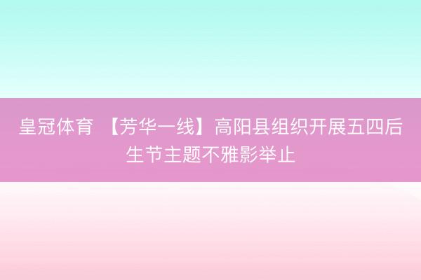 皇冠体育 【芳华一线】高阳县组织开展五四后生节主题不雅影举止