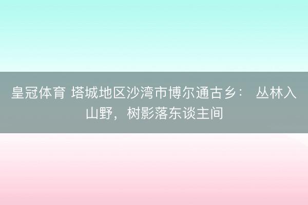 皇冠体育 塔城地区沙湾市博尔通古乡： 丛林入山野，<a href=