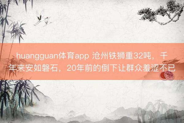 huangguan体育app 沧州铁狮重32吨，千年来安如磐石，20年前的倒下让群众羞涩不已