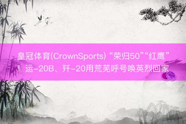 皇冠体育(CrownSports) “荣归50”“红鹰”！运-20B、歼-20用荒芜呼号唤英烈回家