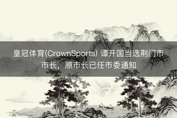 皇冠体育(CrownSports) 谭开国当选荆门市市长，原市长已任市委通知
