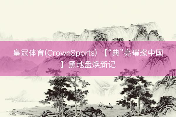 皇冠体育(CrownSports) 【“典”亮璀璨中国】黑地盘焕新记