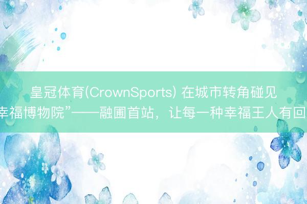 皇冠体育(CrownSports) 在城市转角碰见“幸福博物院”——融圃首站，让每一种幸福王人有回响