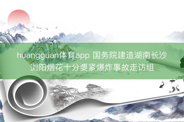 huangguan体育app 国务院建造湖南长沙浏阳烟花十分要紧爆炸事故走访组